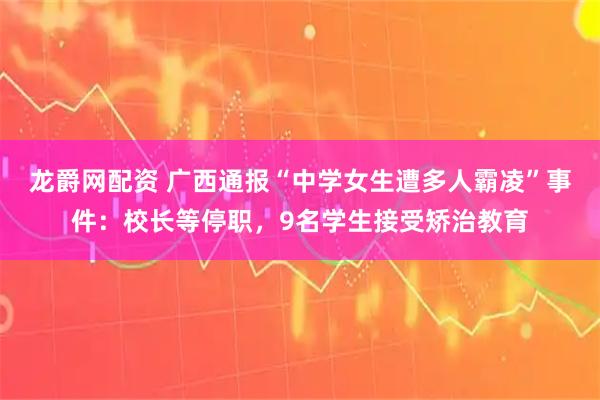 龙爵网配资 广西通报“中学女生遭多人霸凌”事件：校长等停职，9名学生接受矫治教育