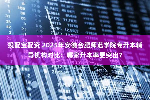 投配宝配资 2025年安徽合肥师范学院专升本辅导机构对比：哪家升本率更突出？