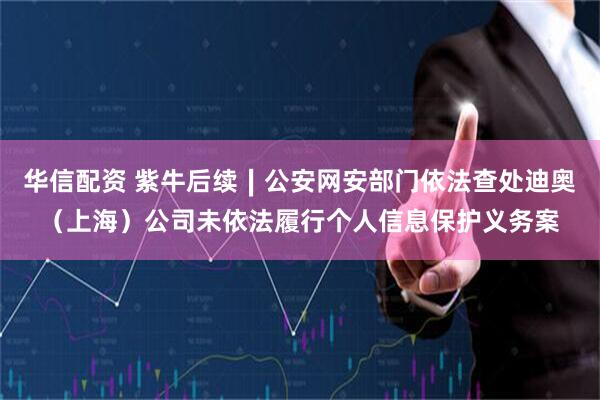 华信配资 紫牛后续∣公安网安部门依法查处迪奥（上海）公司未依法履行个人信息保护义务案