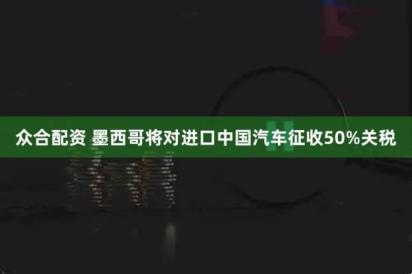 众合配资 墨西哥将对进口中国汽车征收50%关税
