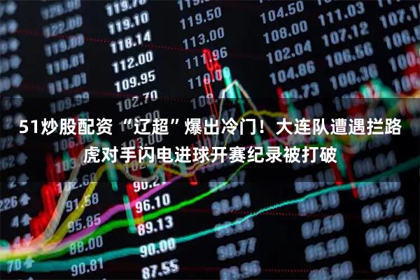 51炒股配资 “辽超”爆出冷门！大连队遭遇拦路虎对手闪电进球开赛纪录被打破