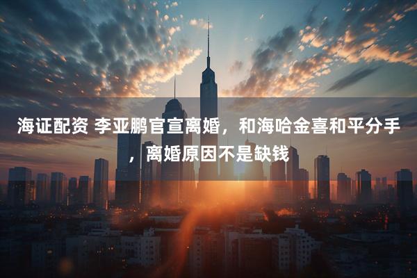 海证配资 李亚鹏官宣离婚，和海哈金喜和平分手，离婚原因不是缺钱