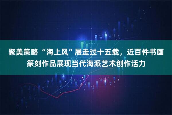 聚美策略 “海上风”展走过十五载，近百件书画篆刻作品展现当代海派艺术创作活力