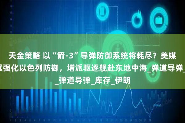 天金策略 以“箭-3”导弹防御系统将耗尽？美媒：美正加紧强化以色列防御，增派驱逐舰赴东地中海_弹道导弹_库存_伊朗