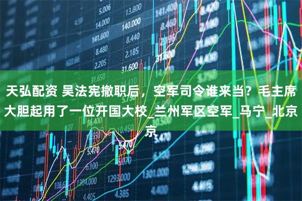 天弘配资 吴法宪撤职后，空军司令谁来当？毛主席大胆起用了一位开国大校_兰州军区空军_马宁_北京