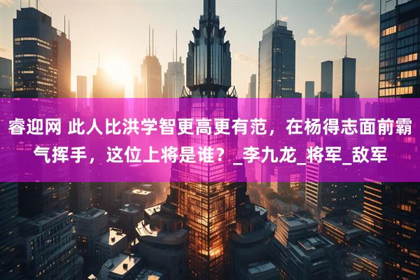 睿迎网 此人比洪学智更高更有范，在杨得志面前霸气挥手，这位上将是谁？_李九龙_将军_敌军
