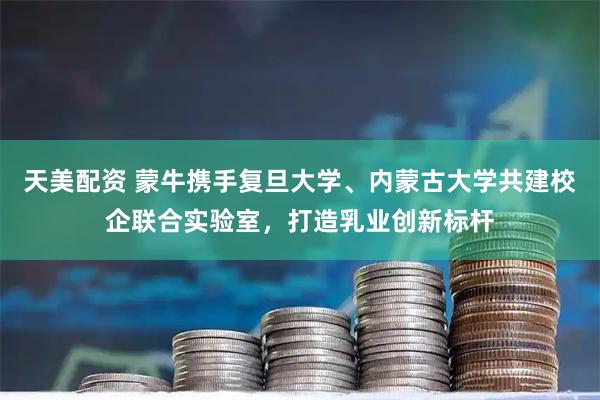 天美配资 蒙牛携手复旦大学、内蒙古大学共建校企联合实验室，打造乳业创新标杆