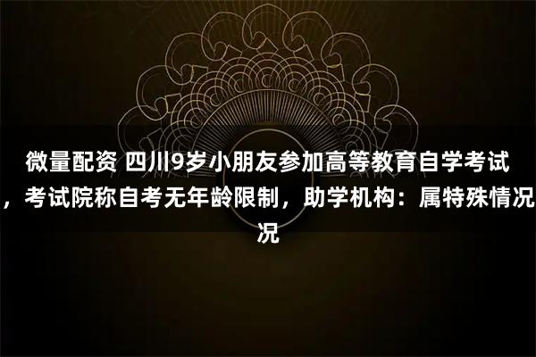 微量配资 四川9岁小朋友参加高等教育自学考试，考试院称自考无年龄限制，助学机构：属特殊情况