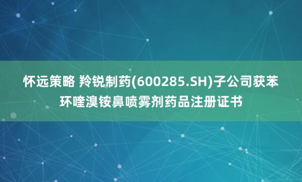 怀远策略 羚锐制药(600285.SH)子公司获苯环喹溴铵鼻喷雾剂药品注册证书