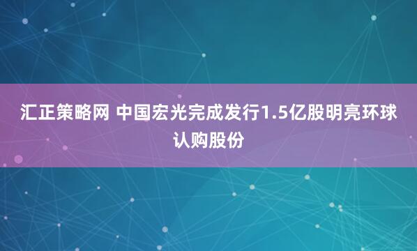 汇正策略网 中国宏光完成发行1.5亿股明亮环球认购股份