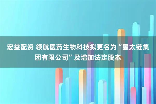 宏益配资 领航医药生物科技拟更名为“星太链集团有限公司”及增加法定股本
