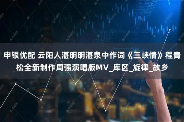 申银优配 云阳人湛明明湛泉中作词《三峡情》程青松全新制作周强演唱版MV_库区_旋律_故乡