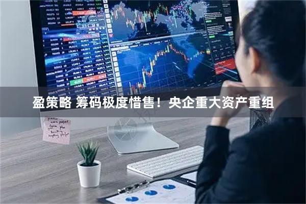 盈策略 筹码极度惜售！央企重大资产重组