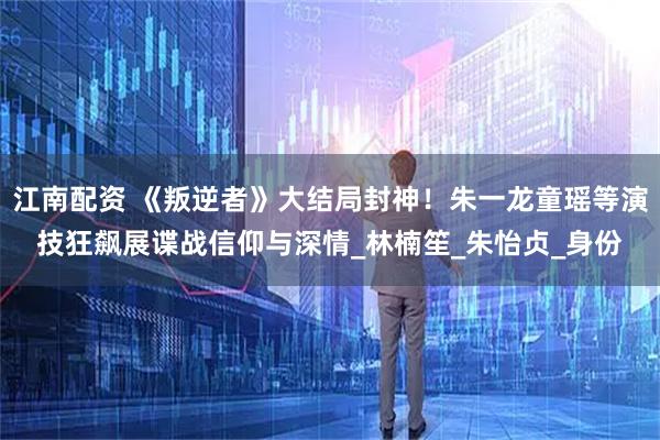 江南配资 《叛逆者》大结局封神！朱一龙童瑶等演技狂飙展谍战信仰与深情_林楠笙_朱怡贞_身份