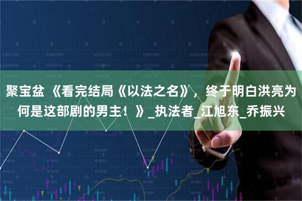 聚宝盆 《看完结局《以法之名》，终于明白洪亮为何是这部剧的男主！》_执法者_江旭东_乔振兴