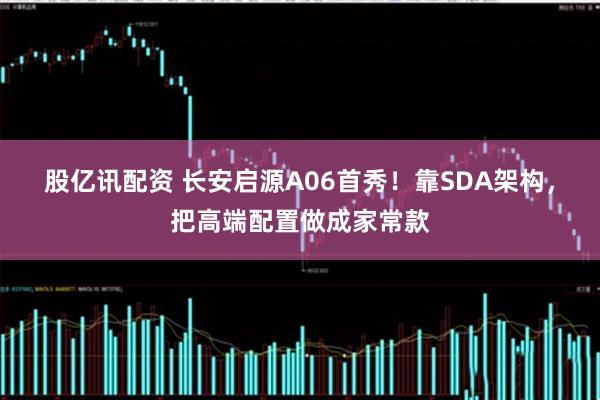 股亿讯配资 长安启源A06首秀！靠SDA架构，把高端配置做成家常款