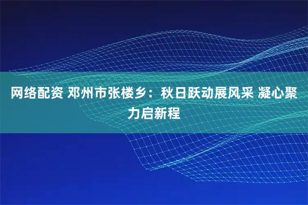 网络配资 邓州市张楼乡：秋日跃动展风采 凝心聚力启新程