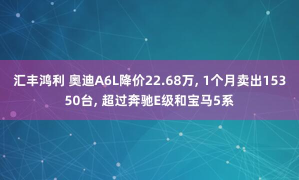 汇丰鸿利 奥迪A6L降价22.68万, 1个月卖出15350台, 超过奔驰E级和宝马5系