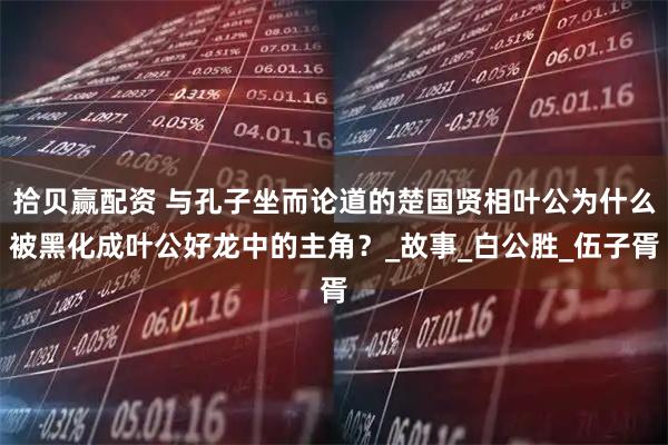 拾贝赢配资 与孔子坐而论道的楚国贤相叶公为什么被黑化成叶公好龙中的主角？_故事_白公胜_伍子胥
