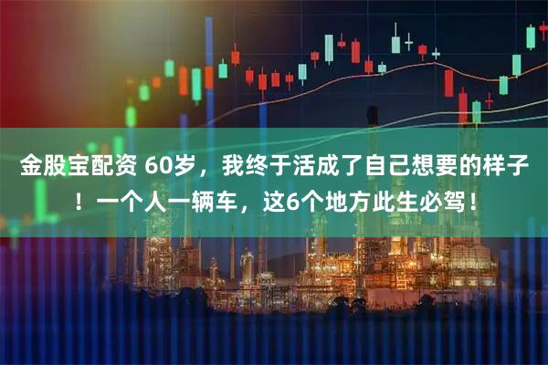金股宝配资 60岁，我终于活成了自己想要的样子！一个人一辆车，这6个地方此生必驾！
