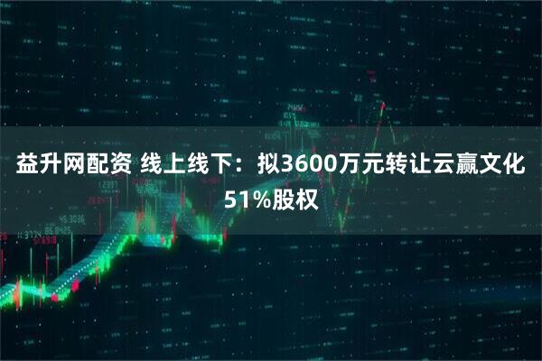 益升网配资 线上线下：拟3600万元转让云赢文化51%股权