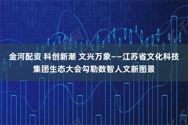金河配资 科创新潮 文兴万象——江苏省文化科技集团生态大会勾勒数智人文新图景
